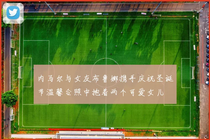 内马尔与女友布鲁娜携手庆祝圣诞节温馨合照中抱着两个可爱女儿