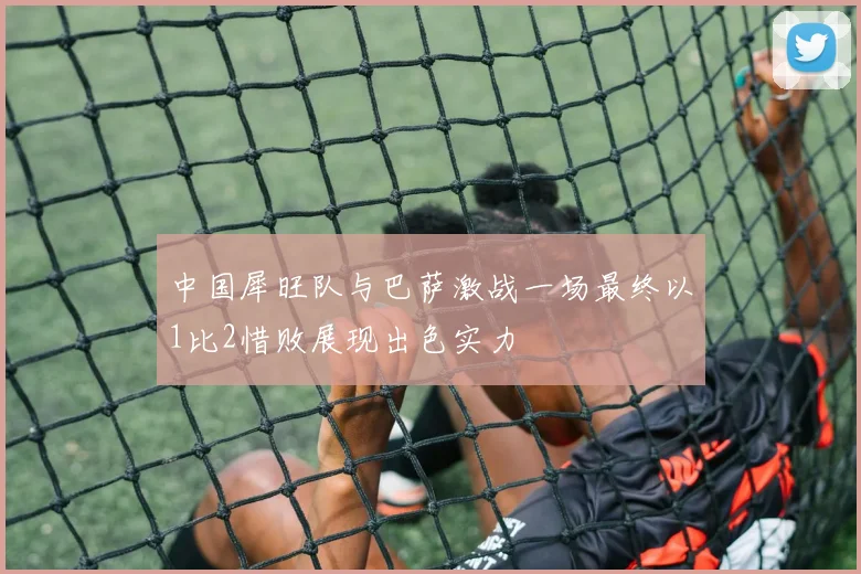 中国犀旺队与巴萨激战一场最终以1比2惜败展现出色实力