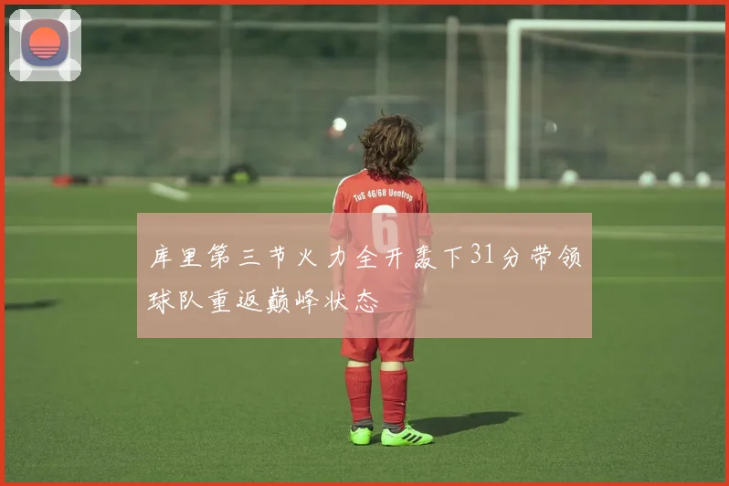 库里第三节火力全开轰下31分带领球队重返巅峰状态