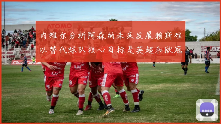 内维尔分析阿森纳未来发展赖斯难以替代球队核心目标是英超和欧冠