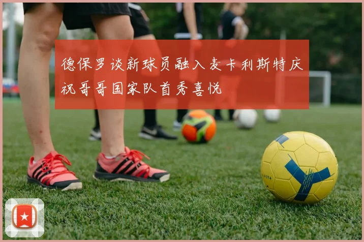 德保罗谈新球员融入麦卡利斯特庆祝哥哥国家队首秀喜悦
