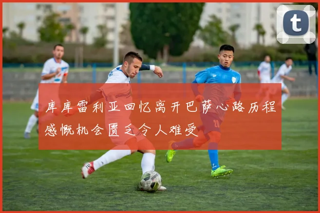 库库雷利亚回忆离开巴萨心路历程感慨机会匮乏令人难受