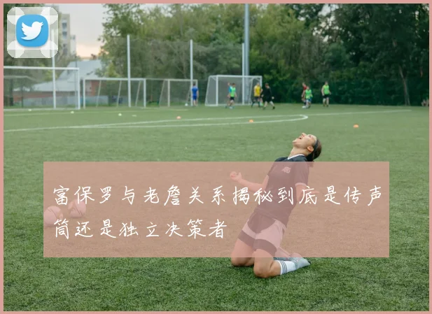 富保罗与老詹关系揭秘到底是传声筒还是独立决策者