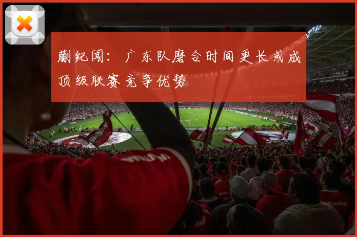 蒯纪闻：广东队磨合时间更长或成顶级联赛竞争优势