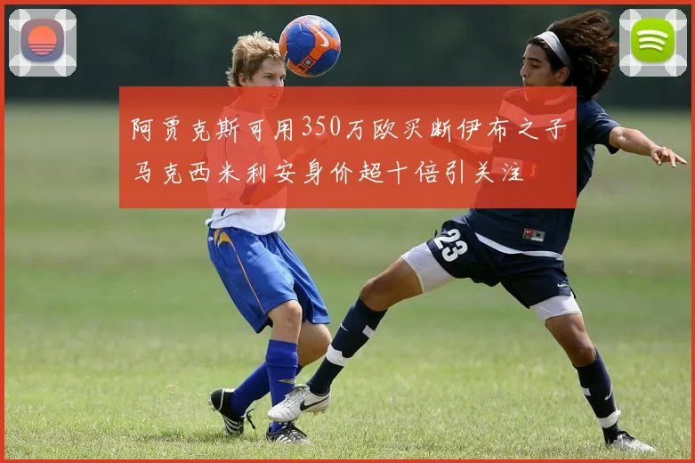 阿贾克斯可用350万欧买断伊布之子马克西米利安身价超十倍引关注