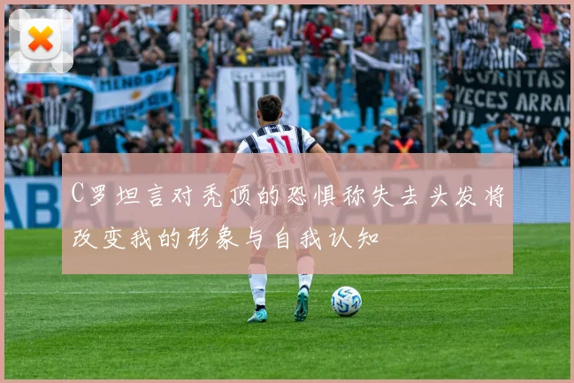 C罗坦言对秃顶的恐惧称失去头发将改变我的形象与自我认知