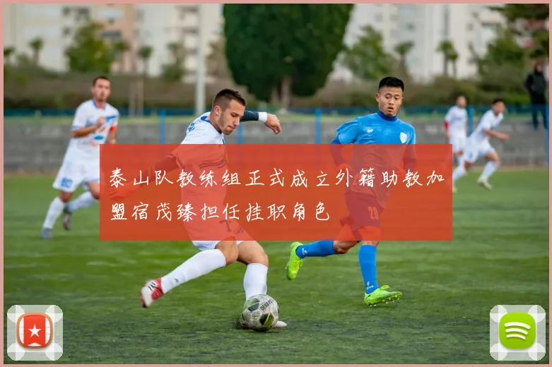 泰山队教练组正式成立外籍助教加盟宿茂臻担任挂职角色