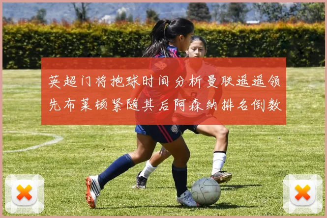 英超门将抱球时间分析曼联遥遥领先布莱顿紧随其后阿森纳排名倒数第三