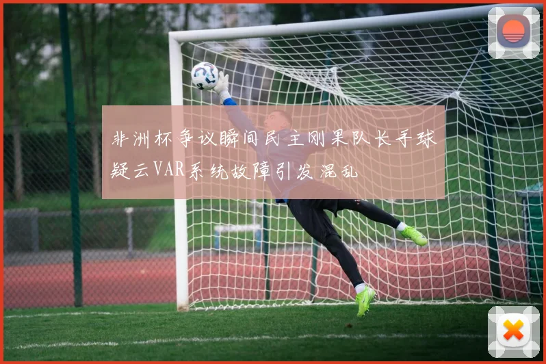 非洲杯争议瞬间民主刚果队长手球疑云VAR系统故障引发混乱