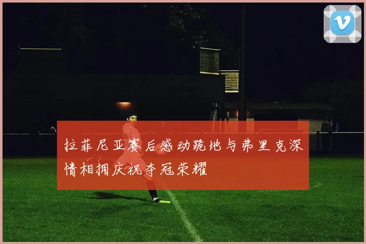 拉菲尼亚赛后感动跪地与弗里克深情相拥庆祝夺冠荣耀