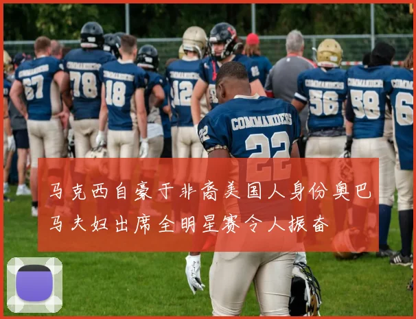 马克西自豪于非裔美国人身份奥巴马夫妇出席全明星赛令人振奋