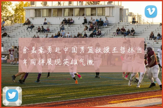 余嘉豪勇赴中国男篮救援王哲林当年同样展现英雄气概