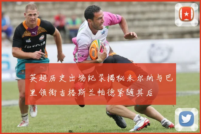 英超历史出场纪录揭秘米尔纳与巴里领衔吉格斯兰帕德紧随其后