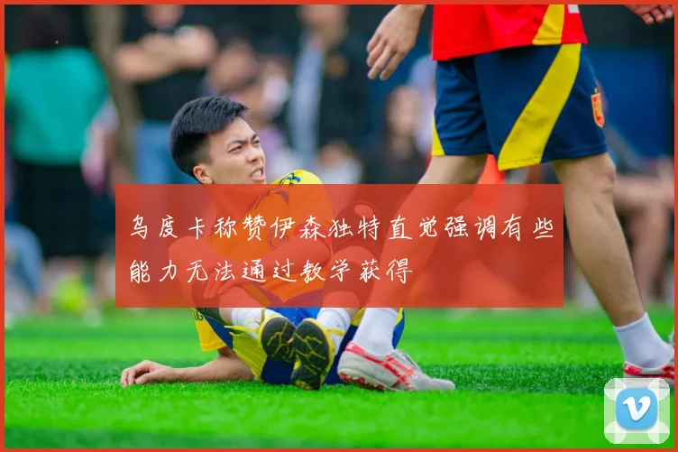 乌度卡称赞伊森独特直觉强调有些能力无法通过教学获得