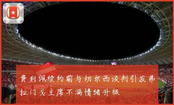费利佩续约前与切尔西谈判引发弗拉门戈主席不满情绪升级