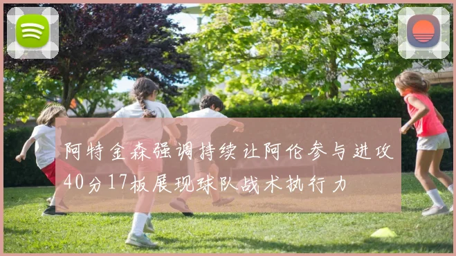 阿特金森强调持续让阿伦参与进攻40分17板展现球队战术执行力