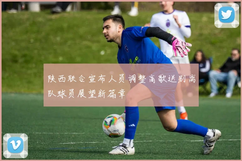 陕西联合宣布人员调整高歌送别离队球员展望新篇章