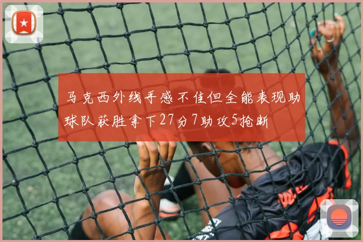 马克西外线手感不佳但全能表现助球队获胜拿下27分7助攻5抢断