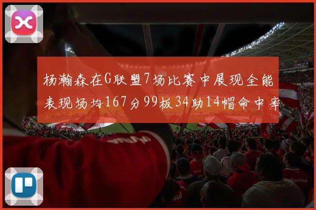 杨瀚森在G联盟7场比赛中展现全能表现场均167分99板34助14帽命中率超五成