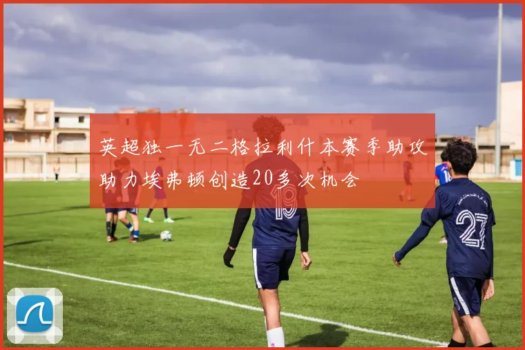 英超独一无二格拉利什本赛季助攻助力埃弗顿创造20多次机会