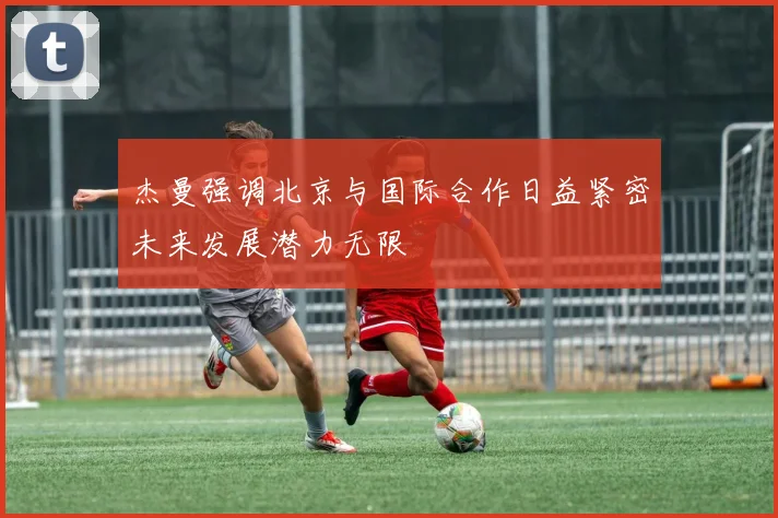 杰曼强调北京与国际合作日益紧密未来发展潜力无限