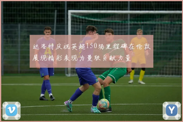 达洛特庆祝英超150场里程碑在伦敦展现精彩表现为曼联贡献力量