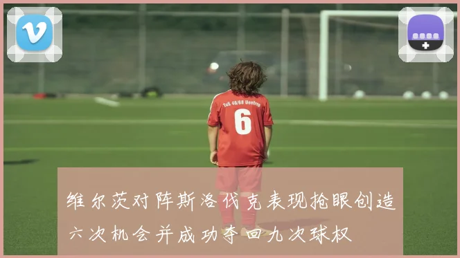 维尔茨对阵斯洛伐克表现抢眼创造六次机会并成功夺回九次球权