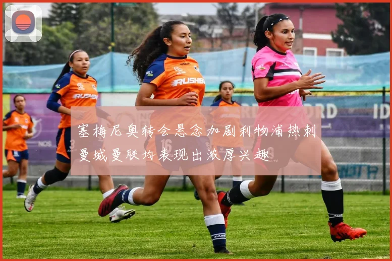 塞梅尼奥转会悬念加剧利物浦热刺曼城曼联均表现出浓厚兴趣