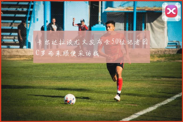 卡尔达拉谈尤文发布会50位记者因C罗而来顺便采访我
