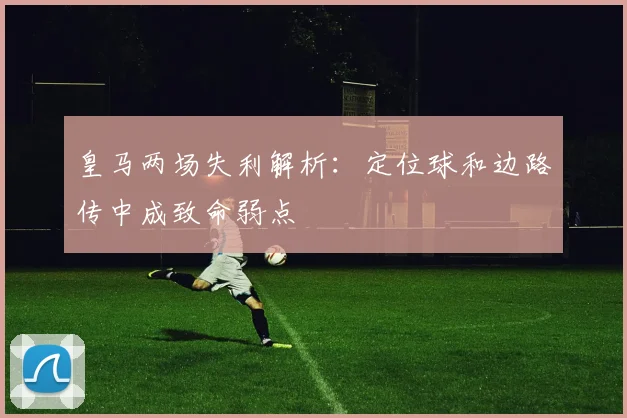 皇马两场失利解析：定位球和边路传中成致命弱点