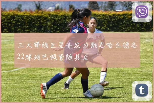 三大锋线巨星齐发力凯恩哈兰德各22球姆巴佩紧随其后