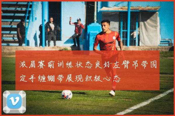 浓眉赛前训练状态良好左臂吊带固定手缠绷带展现积极心态