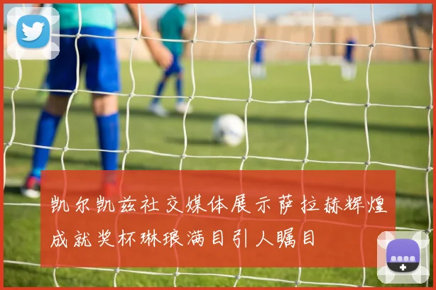 凯尔凯兹社交媒体展示萨拉赫辉煌成就奖杯琳琅满目引人瞩目