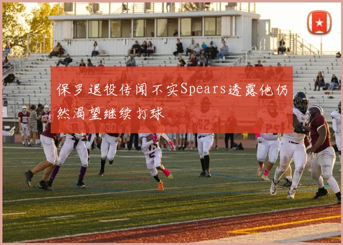 保罗退役传闻不实Spears透露他仍然渴望继续打球