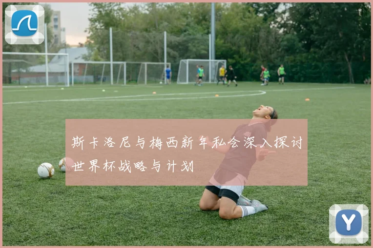 斯卡洛尼与梅西新年私会深入探讨世界杯战略与计划