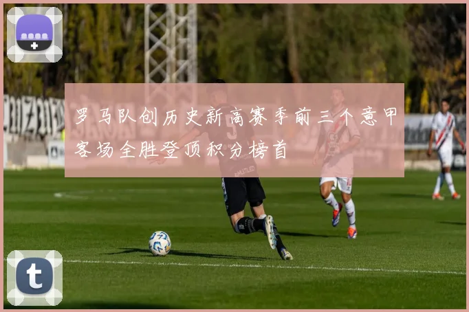 罗马队创历史新高赛季前三个意甲客场全胜登顶积分榜首
